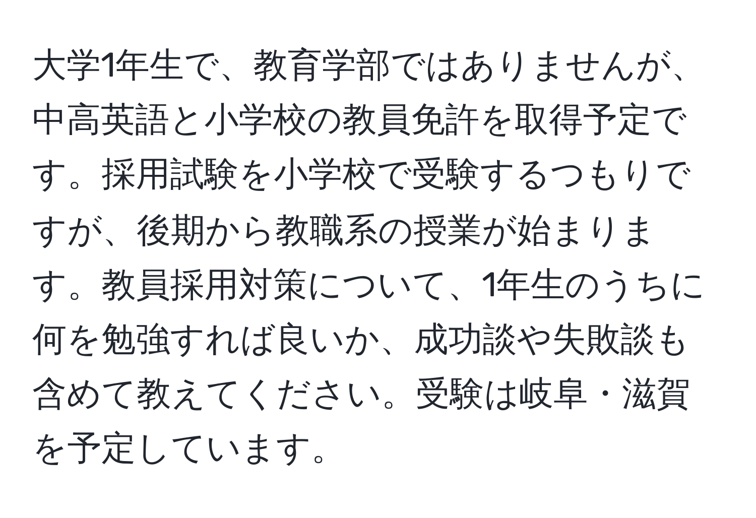 大学1年生で、教育学部ではありませんが、中高英語と小学校の教員免許を取得予定です。採用試験を小学校で受験するつもりですが、後期から教職系の授業が始まります。教員採用対策について、1年生のうちに何を勉強すれば良いか、成功談や失敗談も含めて教えてください。受験は岐阜・滋賀を予定しています。