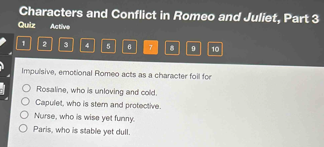 Characters and Conflict in Romeo and Juliet, Part 3 
Quiz Active
1 2 3 4 5 6 7 8 9 10
Impulsive, emotional Romeo acts as a character foil for 
Rosaline, who is unloving and cold. 
Capulet, who is stern and protective. 
Nurse, who is wise yet funny. 
Paris, who is stable yet dull.