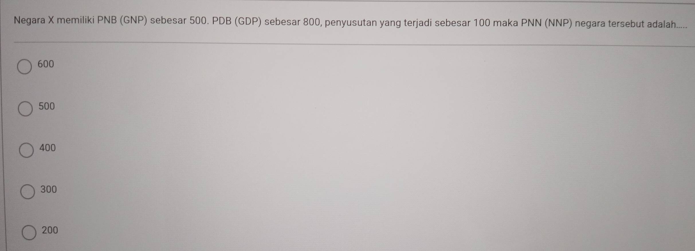 Negara X memiliki PNB (GNP) sebesar 500. PDB (GDP) sebesar 800, penyusutan yang terjadi sebesar 100 maka PNN (NNP) negara tersebut adalah.....
600
500
400
300
200