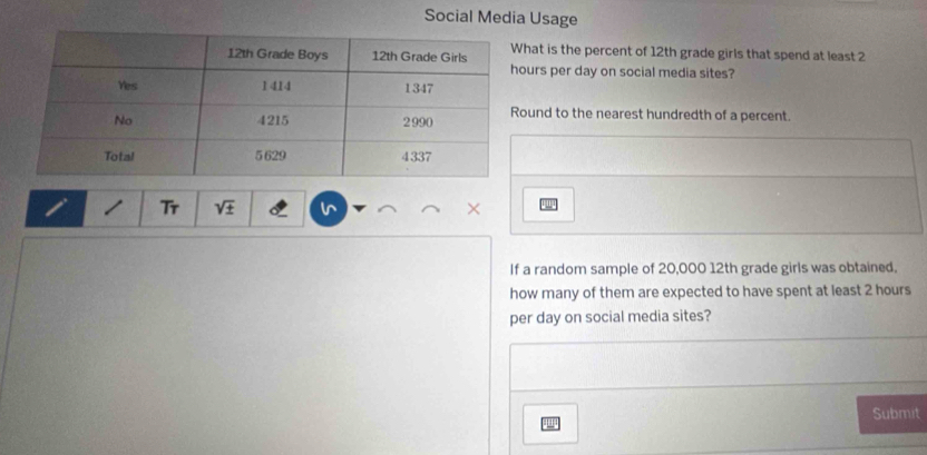 Social Media Usage 
at is the percent of 12th grade girls that spend at least 2
rs per day on social media sites? 
und to the nearest hundredth of a percent. 
Tr sqrt(± ) 
'w 
If a random sample of 20,000 12th grade girls was obtained. 
how many of them are expected to have spent at least 2 hours
per day on social media sites? 
Submit