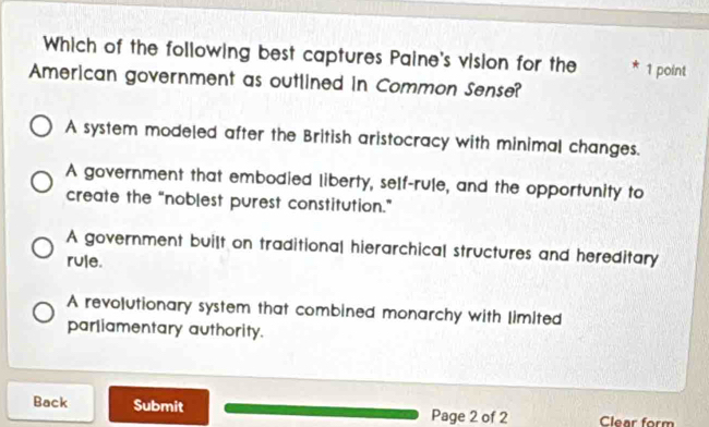 Which of the following best captures Paine's vision for the * 1 point
American government as outlined in Common Sense?
A system modeled after the British aristocracy with minimal changes.
A government that embodied liberty, self-rule, and the opportunity to
create the “noblest purest constitution.”
A government built on traditional hierarchical structures and hereditary
rule.
A revolutionary system that combined monarchy with limited
parliamentary authority.
Back Submit Page 2 of 2 Clear form