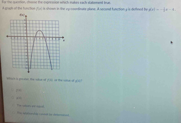 For the question, choose the expression which makes each statement true.
A graph of the function f(x) is shown in the xy-coordinate plane. A second function g is defined by g(x)=- 1/2 x-4.
Which is greater, the value of f(4) or the value of g(4) 7
f(4)
g(4)
The values are equal.
The relationship cannot be determined.