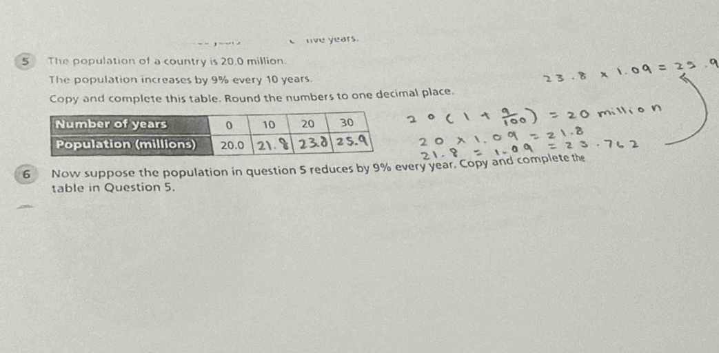 nve years. 
5 The population of a country is 20.0 million. 
The population increases by 9% every 10 years. 
Copy and complete this table. Round the numbers to one decimal place. 
6 Now suppose the population in question 5 reduces by 9% every year. Copy and complete the 
table in Question 5.