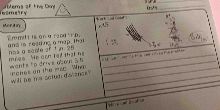 Oblems of the Day Naine__ 
eometry Date 
Work and Solution 
Monday 
Emmitt is on a road trip, 
and is reading a map, that 
has a scale of 1 in 25
miles He can tell that he_ 
wants to drive about 3.5 Explain in words how you solved the problem
inches on the map. What_ 
will be his actual distance?_ 
Wark and Solution