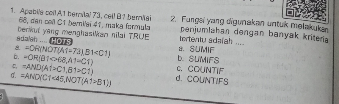 Apabila cell A1 bernilai 73, cell B1 bernilai 2. Fungsi yang digunakan untuk melakukan
68, dan cell C1 bernilai 41, maka formula penjumlahan dengan banyak kriteria
berikut yang menghasilkan nilai TRUE tertentu adalah ....
adalah .... HOTS a. SUMIF
a. =OR(NOT(A1=73),B1 b. SUMIFS
b. =OR(B1<>68, A1=C1) c.COUNTIF
C. =AND (A1>C1, B1>C1) d. COUNTIFS
d. =AND(C1<45</tex>, NOT(A1>B1))