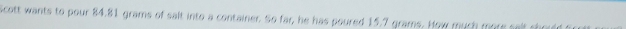 Scott wants to pour 84.81 grams of salt into a container. So far, he has poured 15.7 grams. How much me