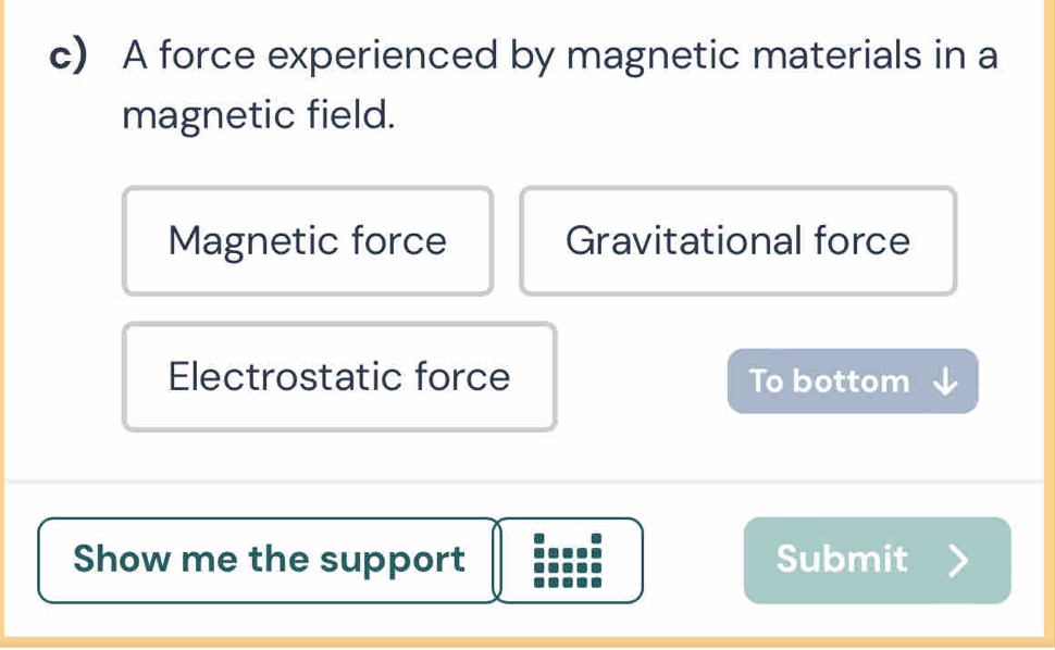 A force experienced by magnetic materials in a
magnetic field.
Magnetic force Gravitational force
Electrostatic force To bottom
Show me the support Submit