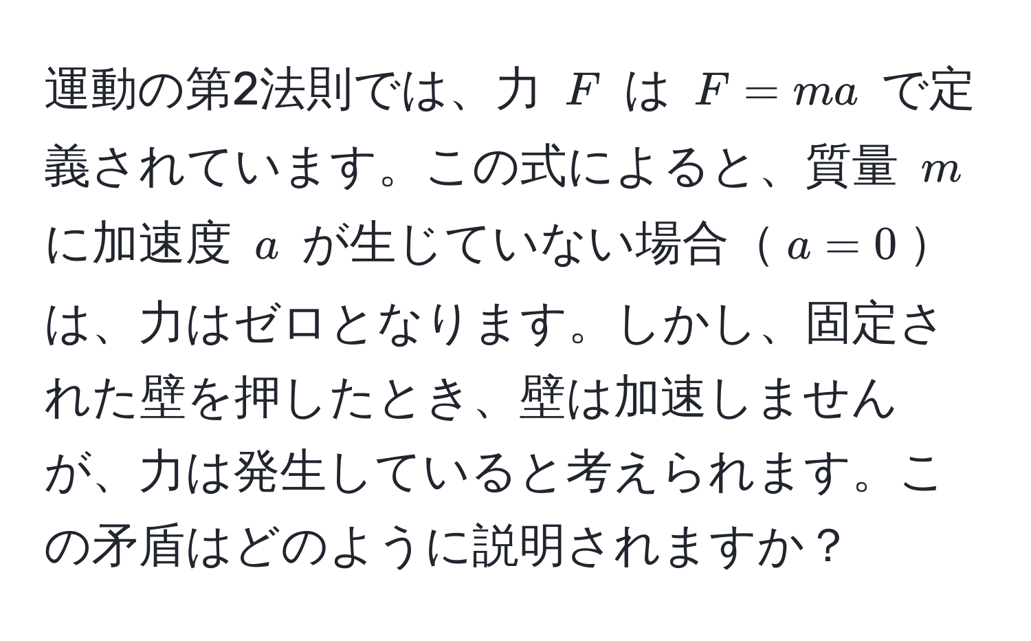 運動の第2法則では、力 $F$ は $F = ma$ で定義されています。この式によると、質量 $m$ に加速度 $a$ が生じていない場合$a=0$は、力はゼロとなります。しかし、固定された壁を押したとき、壁は加速しませんが、力は発生していると考えられます。この矛盾はどのように説明されますか？