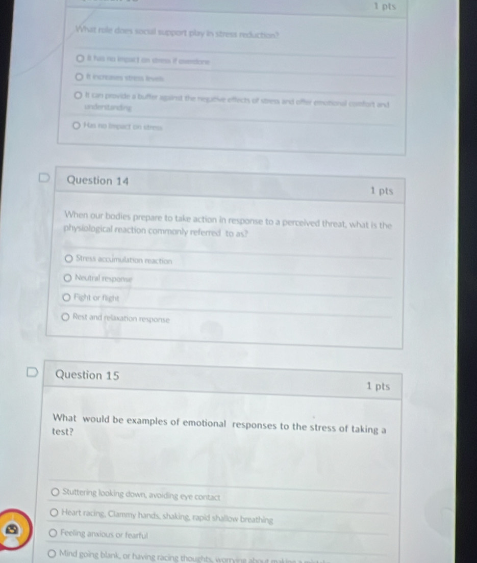 What role does social support play in stress reduction?
It has no impact on stress if everdone
It ixcreases stress levels
It can provide a buffer against the regative effects of stress and offer emotional cormfort and
understanding
Has no impact on stress
Question 14 1 pts
When our bodies prepare to take action in response to a perceived threat, what is the
physiological reaction commonly referred to as?
Stress accumulation reaction
Neutral response
Fight or flight
Rest and relaxation response
Question 15 1 pts
What would be examples of emotional responses to the stress of taking a
test?
Stuttering looking down, avoiding eye contact
Heart racing, Clammy hands, shaking, rapid shallow breathing
Feeling anxious or fearful
Mind going blank, or having racing thoughts, worrying about mak in