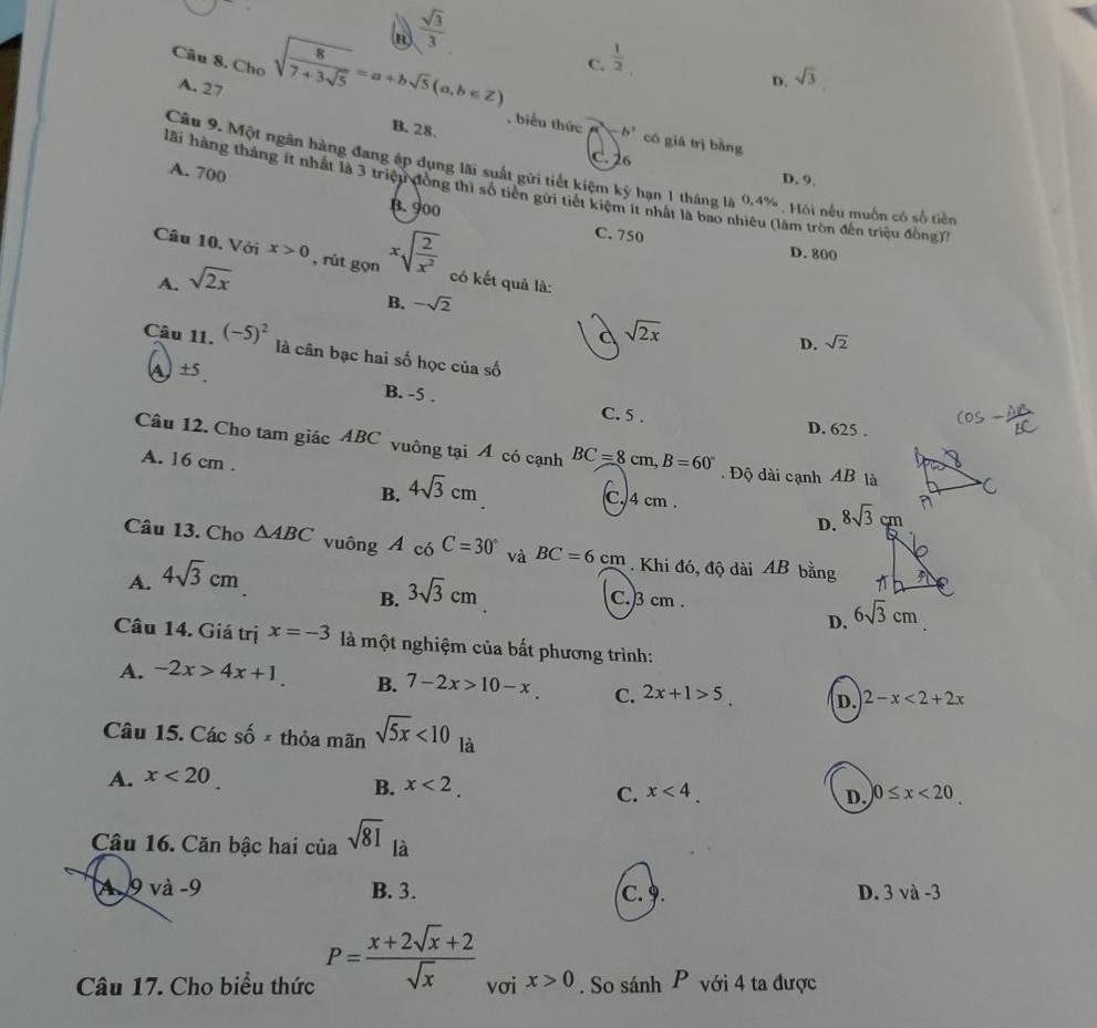  sqrt(3)/3 
C.  1/2 
D. sqrt(3)
Câu 8. Cho sqrt(frac 8)7+3sqrt(5)=a+bsqrt(5)(a,b∈ Z) , biểu thức
A. 27 B. 28.
b^3 có giá trị bằng
C. 26 D. 9.
Câu 9. Một ngân hàng đang ập dụng lãi suất gửi tiết kiệm kỷ hạn 1 tháng là 0,4% , Hôi nều muốn có số tiền
A. 700
lãi hàng tháng ít nhất là 3 triệu đồng thì số tiền gửi tiết kiệm ít nhất là bao nhiêu (làm tròn đến triệu đồng)
B. 900 C. 750
D. 800
Câu 10. Với x>0 , rút gọn xsqrt(frac 2)x^2 có kết quả là:
A. sqrt(2x)
B. -sqrt(2)
a sqrt(2x)
D. sqrt(2)
Câu 11. (-5)^2 là cân bạc hai số học của số
A ±5. B. -5 .
C. 5 . D. 625 .
Câu 12. Cho tam giác ABC vuông tại Á có cạnh BC=8cm,B=60°. Độ dài cạnh AB là
A. 16 cm . C.4 cm .
B. 4sqrt(3)cm
D. 
Câu 13. Cho △ ABC vuông A có C=30° và BC=6cm. Khi đó, độ dài AB bằng
A. 4sqrt(3)cm
B. 3sqrt(3)cm C.)3 cm .
D. 6sqrt(3)cm
Câu 14. Giá trị x=-3 là một nghiệm của bất phương trình:
A. -2x>4x+1. B. 7-2x>10-x. C. 2x+1>5 D. 2-x<2+2x
Câu 15. Các shat 0x thỏa mãn sqrt(5x)<10</tex> là
A. x<20</tex>
B. x<2.
C. x<4. D. 0≤ x<20</tex>
Câu 16. Căn bậc hai của sqrt(81) là
A 9 và -9 B. 3. C.9. D. 3 và -3
Câu 17. Cho biểu thức P= (x+2sqrt(x)+2)/sqrt(x)  vơi x>0. So sánh P với 4 ta được