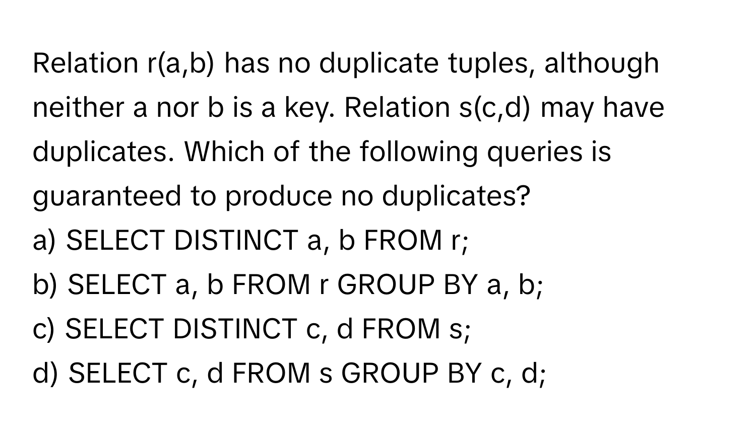 Relation r(a,b) has no duplicate tuples, although neither a nor b is a key. Relation s(c,d) may have duplicates. Which of the following queries is guaranteed to produce no duplicates?

a) SELECT DISTINCT a, b FROM r;
b) SELECT a, b FROM r GROUP BY a, b;
c) SELECT DISTINCT c, d FROM s;
d) SELECT c, d FROM s GROUP BY c, d;