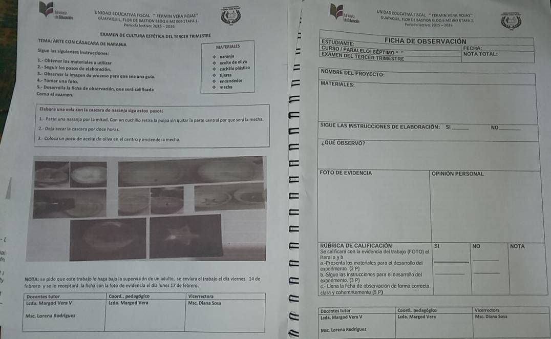 UNiDaD edUcativa fIscal '' fermin vera rojas'
listoró Wesno UNIDAD EDUCATIVA FISCAL “ FERMIN VERA ROJAs' guayaquiL, Flor de bastion 6ldo 6 m² 669 etapa 3
d fterió
GUAYAqUiL, FLO8 dE BAStioN BLOQ 6 M² 569 etapa 1  Períoda lectiva: 2015 - 2026
Período lectivo: 2015 - 2076
Examen de cultura Estética del tercer trimestre 
MATERIALES
Tema: arte con Cásacara de Narania 
Sigue las sigulentes instrucciones ÷ naranja
1.- Obtener los materiales a utillrar
◆ aceite de oliva
2.- Seguir los pasos de elaboración.
3.- Observar la imagen de proceso para que sea una guía. ◇ tijeras * cuchillo plástico
NOMBRE DEL PROYECTO:
4.-Tomar una foto.
S.- Desarrolla la ficha de observación, que será calificada ◇ mecha ◆ encendedor
MATERIALES:
Como el esamen.
Elabora una vela con la cascara de naranja siga estos pasos:
_
1.- Parte una naranja por la mitad. Con un cuchillo retira la pulpa sin quitar la parte central por que será la mecha SiGUE LAS INSTRUCCIOnES dE ELABORACIÓN: Si _NO
2.- Deja secar la cascara por doce horas.
3.- Coloca un poco de aceite de oliva en el centro y enciende la mecha  ¿QUÉ OBSERVÓ?
FOTO DE EVIDENCIA OPINIÓN PERSONAL
  
Rúbrica de Calificación SI NO
Se calificará con la evidencia del trabajo (FOTO) el NOTA
a literal a y b
 
a -Presenta los materiales para el desarrollo del
_
_
experimento. (2 P)
NOTA: se pide que este trabajo lo haga bajo la supervisión de un adulto, se enviara el trabajo el día viernes 14 de b.-Sigue las instrucciones para el desarrollo del
_
_
experimento. (3 P)
febrero y se lo receptará la ficha con la foto de evidencia el día lunes 17 de febrero. e - Llena la ficha de observación de forma correcta,
Docentes tutor Coord.. pedagógico Vicerrectora clara y coherentemente (5 P)
Lcda. Margod Vera V Lcda. Margod Vera Msc. Diana Sosa
Msc. Lorena Rodríguez Docentes tutor Coord.. pedagógico Lcda. Margod Vera Vicerrectora Msc. Diana Sosa
Lcda. Margod Vera V
Msc. Lorena Rodríguez