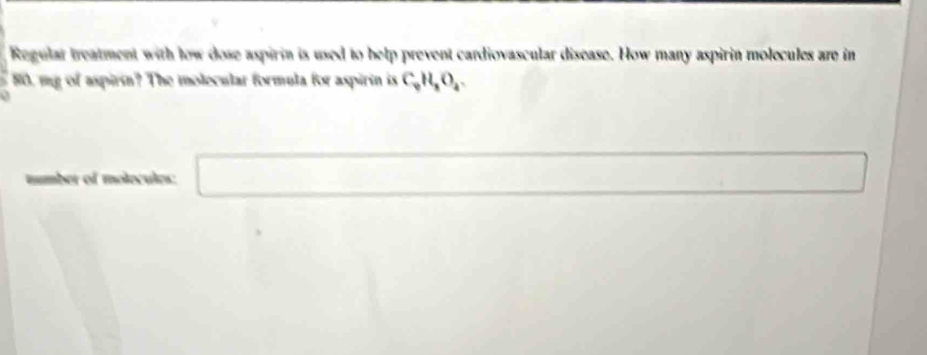 Regular treatment with low dose aspirin is used to help prevent cardiovascular disease. How many aspirin molecules are in
80, my of aspirin? The molecular formula for aspirin is C_0H_8O_4. 
number of molecules: