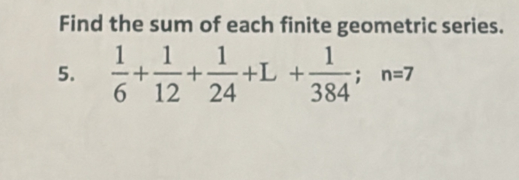 Find the sum of each finite geometric series. 
5.  1/6 + 1/12 + 1/24 +L+ 1/384 ; n=7