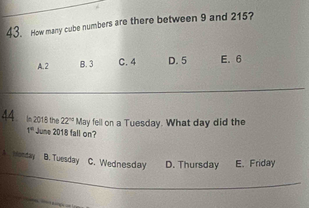 How many cube numbers are there between 9 and 215?
A. 2 B. 3 C. 4 D. 5 E. 6
_
44 In 2018 the 22^(nd) M May fell on a Tuesday. What day did the
1^(st) June 2018 fall on?
A. Monday B. Tuesday C. Wednesday D. Thursday E、 Friday
_