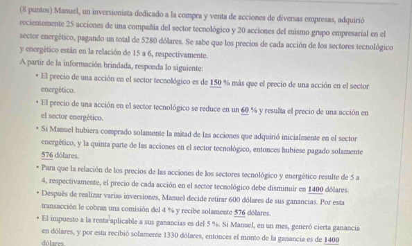 (8 puntos) Manuel, un inversionista dedicado a la compra y venta de acciones de diversas empresas, adquirió 
recientemente 25 acciones de una compañía del sector tecnológico y 20 acciones del mismo grupo empresarial en el 
sector energético, pagando un total de 5280 dólares. Se sabe que los precios de cada acción de los sectores tecnológico 
y energético están en la relación de 15 a 6, respectivamente. 
A partir de la información brindada, responda lo siguiente: 
El precio de una acción en el sector tecnológico es de 150 % más que el precio de una acción en el sector 
energético. 
El precio de una acción en el sector tecnológico se reduce en un 60 % y resulta el precio de una acción en 
el sector energético. 
Si Manuel hubiera comprado solamente la mitad de las acciones que adquirió inicialmente en el sector 
energético, y la quinta parte de las acciones en el sector tecnológico, entonces hubiese pagado solamente
576 dólares. 
Para que la relación de los precios de las acciones de los sectores tecnológico y energético resulte de 5 a 
4, respectivamente, el precio de cada acción en el sector tecnológico debe disminuir en 1400 dólares. 
Después de realizar varias inversiones, Manuel decide retirar 600 dólares de sus ganancias. Por esta 
transacción le cobran una comisión del 4 % y recibe solamente 576 dólares. 
El impuesto a la renta aplicable a sus ganancias es del 5 %. Si Manuel, en un mes, generó cierta ganancia 
en dólares, y por esta recibió solamente 1330 dólares, entonces el monto de la ganancia es de 1400
dólares.