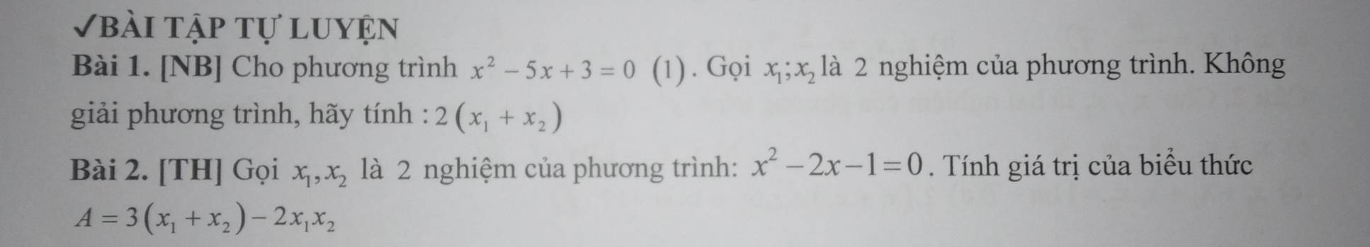 Vbài tập tự luyện 
Bài 1. [NB] Cho phương trình x^2-5x+3=0 (1). Gọi x_1; x_2 là 2 nghiệm của phương trình. Không 
giải phương trình, hãy tính : 2(x_1+x_2)
Bài 2. [TH] Gọi x_1, x_2 là 2 nghiệm của phương trình: x^2-2x-1=0. Tính giá trị của biểu thức
A=3(x_1+x_2)-2x_1x_2