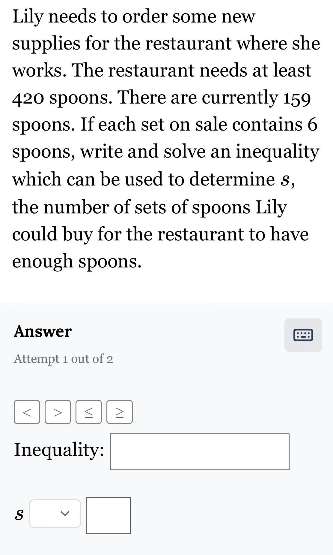 Lily needs to order some new 
supplies for the restaurant where she 
works. The restaurant needs at least
420 spoons. There are currently 159
spoons. If each set on sale contains 6
spoons, write and solve an inequality 
which can be used to determine s, 
the number of sets of spoons Lily 
could buy for the restaurant to have 
enough spoons. 
Answer 
Attempt 1 out of 2 
> 
> 
Inequality: □  
□ x_ □ /□   
□ 
Svee □