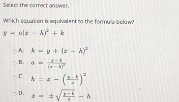 Select the correct answer.
Which equation is equivalent to the formula below?
y=a(x-h)^2+k
A: k=y+(x-h)^2
B. a=frac y-k(x-h)^2
C. h=x-( (y-k)/a )^2
D. x=± sqrt(frac y-k)a-h