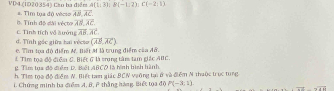 VD4.(ID20354) Cho ba điểm A(1;3); B(-1;2); C(-2;1). 
a. Tìm tọa độ vécto vector AB, vector AC. 
b. Tính độ dài vécto vector AB, vector AC. 
c. Tính tích vô hướng vector AB, vector AC, 
d. Tính góc giữa hai vécto (vector AB, vector AC). 
e. Tìm tọa độ điểm M. Biết M là trung điểm của AB. 
f. Tìm tọa độ điểm G. Biết G là trọng tâm tam giác ABC. 
g. Tìm tọa độ điểm D. Biết ABCD là hình bình hành. 
h. Tìm tọa độ điểm N. Biết tam giác BCN vuông tại B và điểm N thuộc trục tung. 
i. Chứng minh ba điểm A, B, P thằng hàng. Biết tọa độ P(-3;1).
vector AD-2vector AB