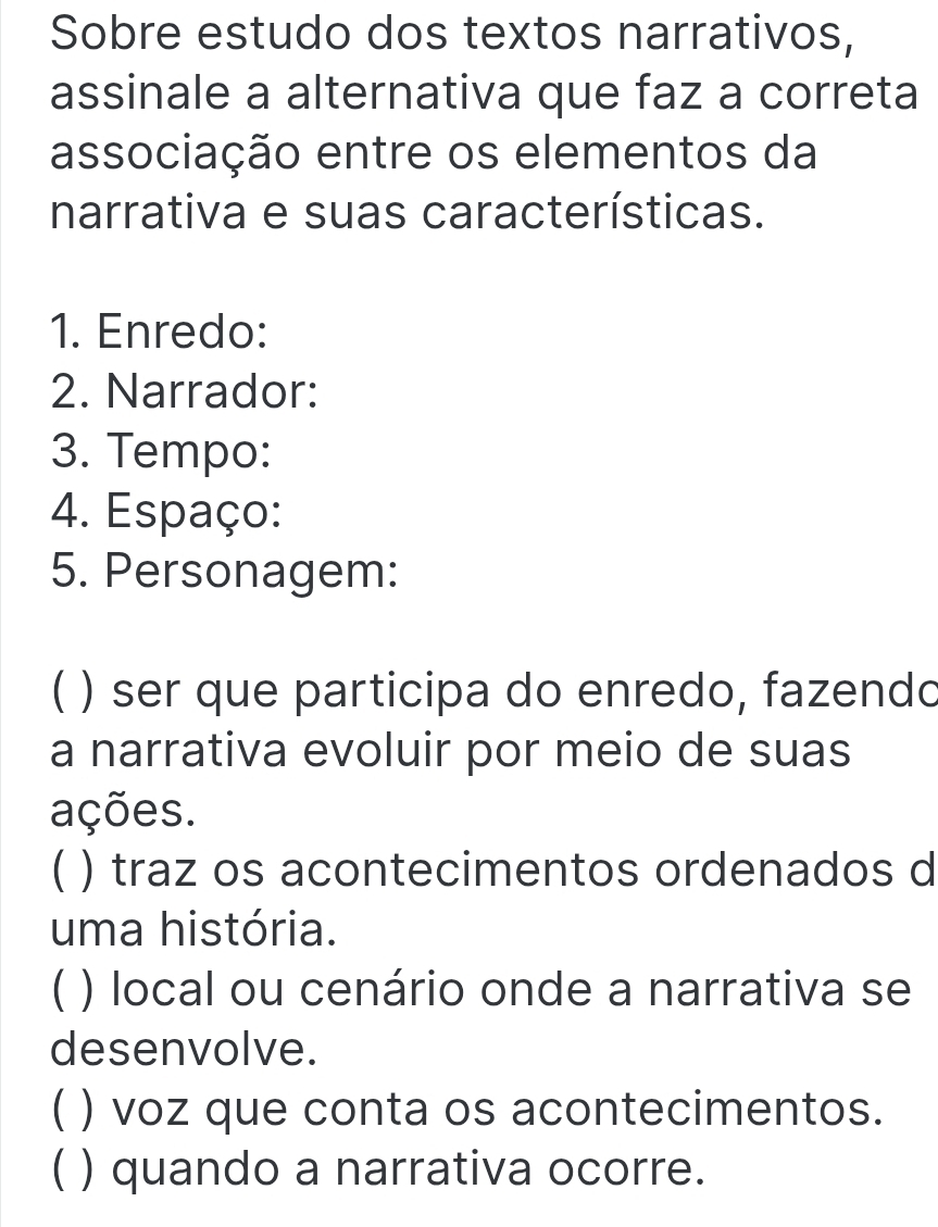 Sobre estudo dos textos narrativos,
assinale a alternativa que faz a correta
associação entre os elementos da
narrativa e suas características.
1. Enredo:
2. Narrador:
3. Tempo:
4. Espaço:
5. Personagem:
C ) ser que participa do enredo, fazendo
a narrativa evoluir por meio de suas
ações.
( ) traz os acontecimentos ordenados d
uma história.
C ) local ou cenário onde a narrativa se
desenvolve.
( ) voz que conta os acontecimentos.
( ) quando a narrativa ocorre.