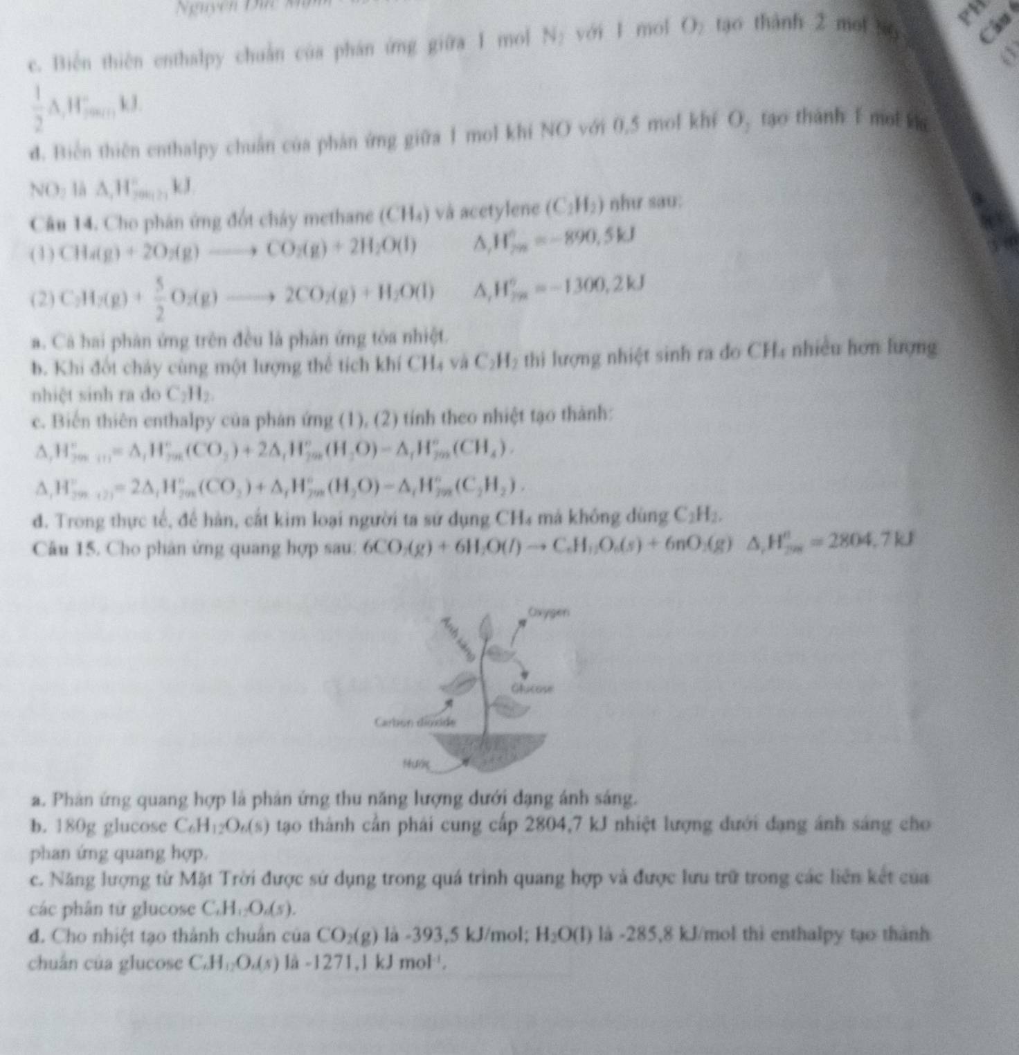 guyễn   ứ  
Câu 
c. Biên thiên enthalpy chuẩn của phân ứng giữa 1 mol N₂ với 1 mol O₂ tạo thành 2 moi No PH
 1/2 △ ,W_minkJ
d. Biên thiên enthalpy chuẩn của phản ứng giữa 1 mol khí NO với 0,5 mol khí O, tạo thành 1 mol v
NO_2 1à △ ,H_(20017k)°kJ
Câu 14. Cho phân ứng đốt chây methane (( 114) và acetylene (C_2H_2) như sau:
(1) CH_4(g)+2O_2(g)to CO_2(g)+2H_2O(l) ^ W_(2n)°=-890,5kJ
(2) C_2H_2(g)+ 5/2 O_2(g)to 2CO_2(g)+H_2O(l) ^ H_(2n)°=-1300,2kJ
a. Cá hai phân ứng trên đều là phân ứng tòa nhiệt.
b. Khi đốt chảy cùng một lượng thể tích khí CH₄ và C_2H_2 thi lượng nhiệt sinh ra đo CH_4 nhiều hơn lượng
nhiệt sinh ra do C_2H_2.
c. Biến thiên enthalpy của phán ứng (1), (2) tính theo nhiệt tạo thành:
^ H_(2m+n)^+=△ _1H_(7m)^+(CO_2)+2△ _1H_(2m)^+(H_2O)=△ _1H_(2m)^+(CH_4).
1 H_(299)°=2△ _1H_(299)°(CO_2)+△ _1H_(298)°(H_(298)°)-△ _1H_(298)°(C_2H_2).
đ. Trong thực tế, để hàn, cắt kim loại người ta sứ dụng CH₄ mả không dùng C_2H_2.
Câu 15. Cho phân ứng quang hợp sau: 6CO_2(g)+6H_2O(l)to C_6H_12O_6(s)+6nO_2(g)△ ,H_2H_7kJ=2804.7kJ
a. Phản ứng quang hợp là phản ứng thu năng lượng dưới đạng ánh sáng.
b. 180g glucose C_6H_12O_6(s) tạo thành cần phái cung cấp 2804,7 kJ nhiệt lượng dưới đạng ánh sáng cho
phan ứng quang hợp.
c. Năng lượng từ Mặt Trời được sử dụng trong quá trình quang hợp và được lưu trữ trong các liên kết của
các phân từ glucose C.H_12O_6(s).
d. Cho nhiệt tạo thành chuân của CO_2(g) là -393,5 kJ/mol; H_2O(l) là -285,8 kJ/mol thì enthalpy tạo thành
chuán của glucose C.H_12O.(s) là -1271,1 kJ mol .