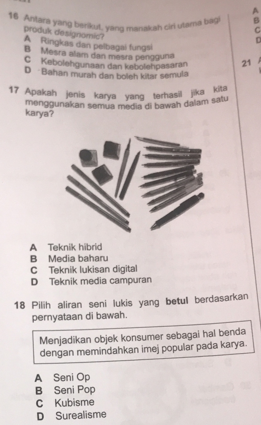 A
16 Antara yang berikut, yang manakah ciri utama bagi
B
C
produk designomic?
D
A Ringkas dan pelbagai fungsi
B Mesra alam dan mesra pengguna 21
C Kebolehgunaan dan kebolehpasaran
D Bahan murah dan boleh kitar semula
17 Apakah jenis karya yang terhasil jika kita
menggunakan semua media di bawah dalam satu
karya?
A Teknik hibrid
B Media baharu
C Teknik lukisan digital
D Teknik media campuran
18 Pilih aliran seni lukis yang betul berdasarkan
pernyataan di bawah.
Menjadikan objek konsumer sebagai hal benda
dengan memindahkan imej popular pada karya.
A Seni Op
B Seni Pop
C Kubisme
D Surealisme