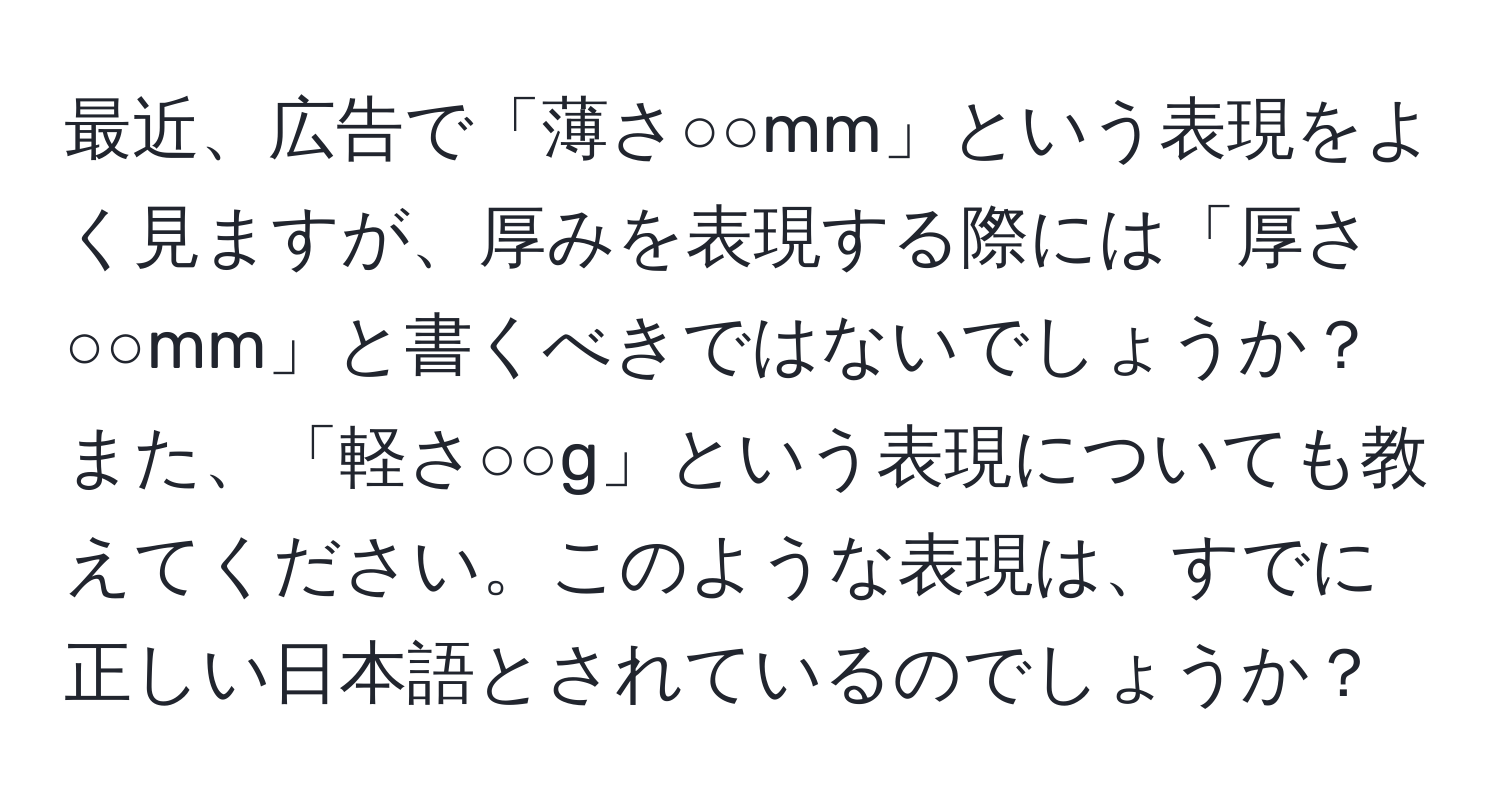 最近、広告で「薄さ○○mm」という表現をよく見ますが、厚みを表現する際には「厚さ○○mm」と書くべきではないでしょうか？また、「軽さ○○g」という表現についても教えてください。このような表現は、すでに正しい日本語とされているのでしょうか？