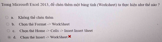 Trong Microsoft Excel 2013, để chèn thêm một bảng tính (Worksheet) ta thực hiện như thể nào ?
a. Không thể chèn thêm
b. Chọn thẻ Format -> WorkSheet
c. Chọn thẻ Home -> Cells -> Insert Insert Sheet
d. Chọn thè Insert -> WorkSheet ✘