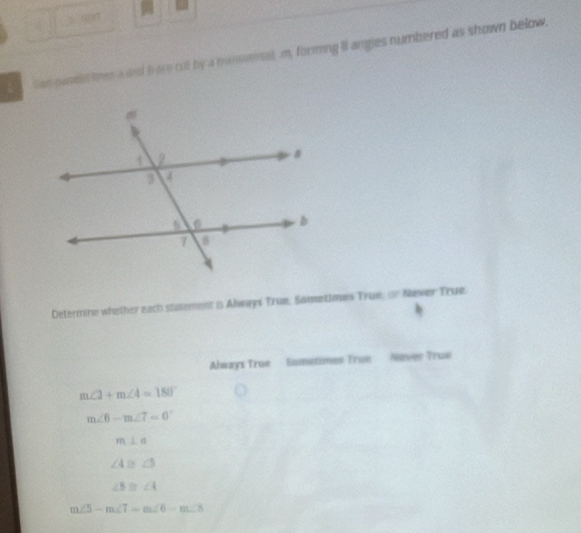Tan parme thes a and b are cot by a mansersal, m, forming 8 angies numbered as shown below. 
Determine whether each statement i Always True, Sametimes True, or Never True. 
Always True Sometimes True Never True
m∠ 2+m∠ 4=180°
m∠ 6-m∠ 7=0°
m⊥ a
∠ 4 a. ∠ 5
∠ B≌ ∠ 4
m∠ 5-m∠ 7=m∠ 6-m∠ 8