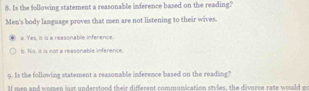 Is the following statement a reasonable inference based on the reading?
Men's body language proves that men are not listening to their wives.
a. Yes, it is a reasonable inference
b. No, it is not a reasonable inference.
9. Is the following statement a reasonable inference based on the reading?
If men and women iust understood their different communication stvles, the divorce rate would g