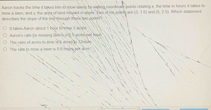 Aaron tracks the time it takes him to mow lawns by writing coordinate points relating x, the time in hours it takes to
mow a lawn, and y, the area of land mowed in acres. Two of his points are (3,1.5) and (5,2.5). Which statement
describes the slope of the line through these two points?
It takes Aaron about 1 hour to mow 2 acres.
Aaron's rate for mowing lawns is 0.5 acres per hour
The ratio of acres to time is 5 acres to 3 hours
The rate to mow a lawn is 0.6 hours per acre.