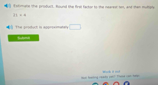 Estimate the product. Round the first factor to the nearest ten, and then multiply.
21* 4
The product is approximately □. 
Submit 
Work it out 
Not feeling ready yet? These can help: