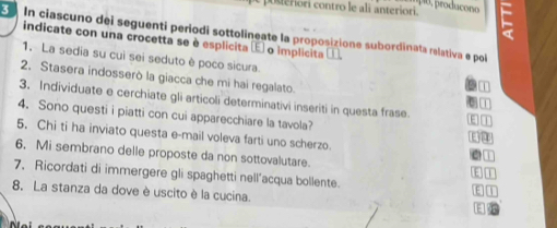 poseriori contro le ali anteriori. 
E In ciascuno dei seguenti periodi sottolineate la proposizione subordinata relativa e pol 
indicate con una crocetta se è esplicita é o implicita 
1. La sedia su cuì sei seduto è poco sicura. 
2. Stasera indosserò la giacca che mi hai regalato. 
3. Individuate e cerchiate gli articoli determinativi inseriti in questa frase. 
4. Sono questi i piatti con cui apparecchiare la tavola? 
5. Chi ti ha inviato questa e-mail voleva farti uno scherzo. 1 
6. Mi sembrano delle proposte da non sottovalutare. 

7, Ricordati di immergere gli spaghetti nell’acqua bollente. 
8. La stanza da dove è uscito è la cucina. E 
No