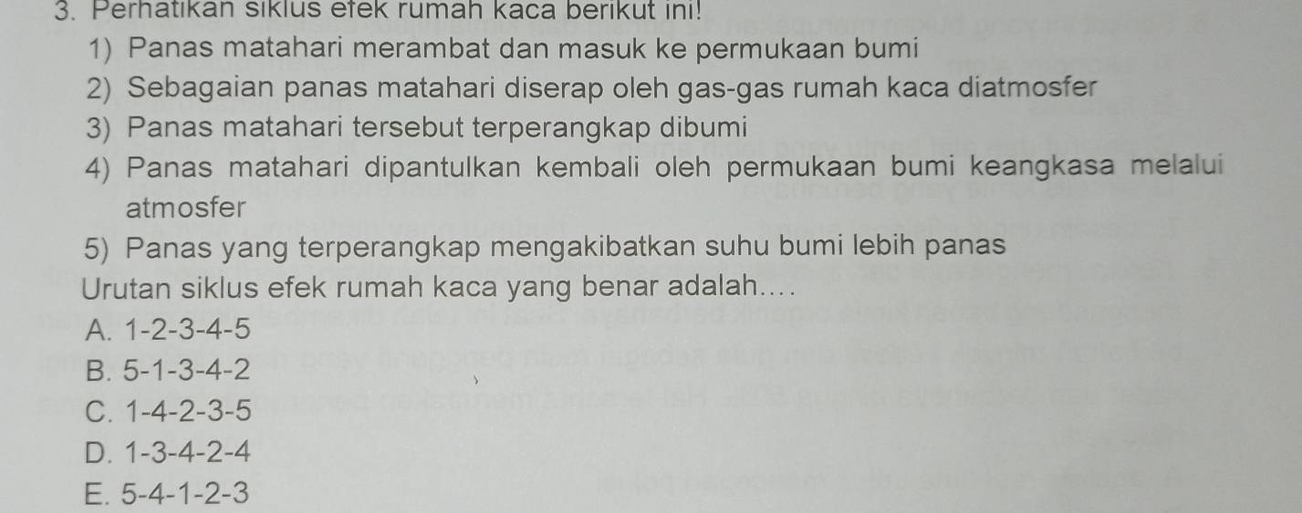 Perhatikan siklus efek rumah kaca berikut ini!
1) Panas matahari merambat dan masuk ke permukaan bumi
2) Sebagaian panas matahari diserap oleh gas-gas rumah kaca diatmosfer
3) Panas matahari tersebut terperangkap dibumi
4) Panas matahari dipantulkan kembali oleh permukaan bumi keangkasa melalui
atmosfer
5) Panas yang terperangkap mengakibatkan suhu bumi lebih panas
Urutan siklus efek rumah kaca yang benar adalah....
A. 1 -2 -3 -4 -5
B. 5 -1 -3 -4 -2
C. 1 -4 -2 -3 -5
D. 1 -3 -4 -2 -4
E. 5 -4 -1 -2 -3