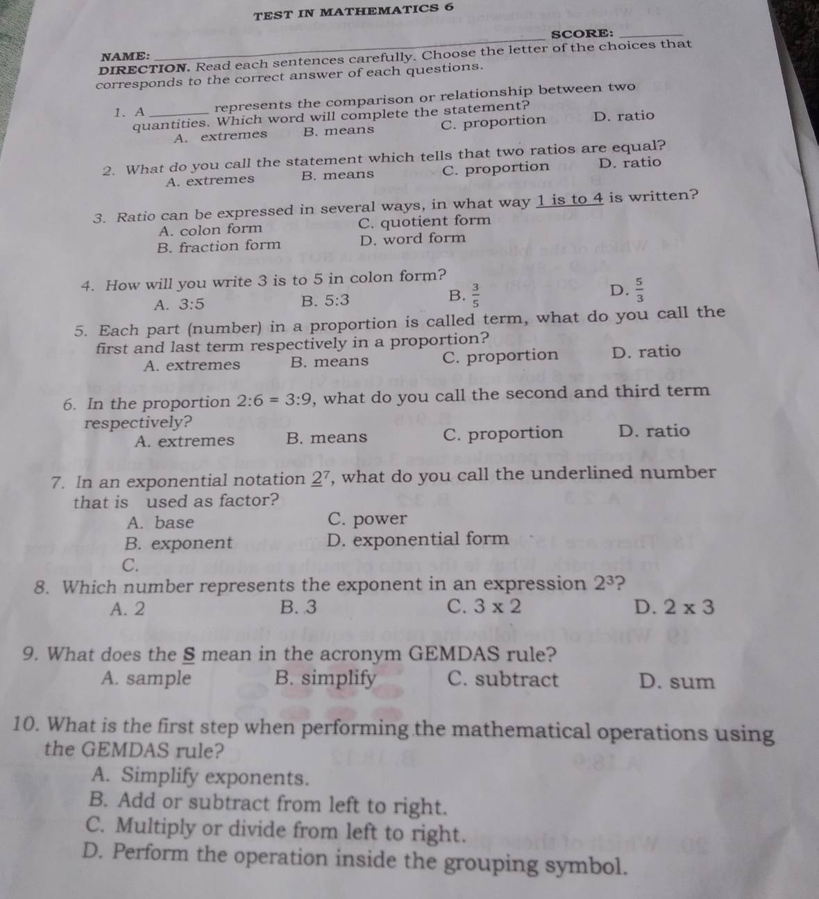 TEST IN MATHEMATICS 6
NAME: _SCORE:_
DIRECTION. Read each sentences carefully. Choose the letter of the choices that
corresponds to the correct answer of each questions.
1. A _represents the comparison or relationship between two
quantities. Which word will complete the statement?
A. extremes B. means C. proportion D. ratio
2. What do you call the statement which tells that two ratios are equal?
A. extremes B. means C. proportion D. ratio
3. Ratio can be expressed in several ways, in what way 1 is to 4 is written?
A. colon form C. quotient form
B. fraction form D. word form
4. How will you write 3 is to 5 in colon form?
B.
A. 3:5 B. 5:3  3/5 
D.  5/3 
5. Each part (number) in a proportion is called term, what do you call the
first and last term respectively in a proportion?
A. extremes B. means C. proportion D. ratio
6. In the proportion 2:6=3:9 , what do you call the second and third term
respectively? D. ratio
A. extremes B. means C. proportion
7. In an exponential notation _ 2^(7 , what do you call the underlined number
that is used as factor?
A. base C. power
B. exponent D. exponential form
C.
8. Which number represents the exponent in an expression 2^3) ?
A. 2 B. 3 C. 3* 2 D. 2* 3
9. What does the S mean in the acronym GEMDAS rule?
A. sample B. simplify C. subtract D. sum
10. What is the first step when performing the mathematical operations using
the GEMDAS rule?
A. Simplify exponents.
B. Add or subtract from left to right.
C. Multiply or divide from left to right.
D. Perform the operation inside the grouping symbol.