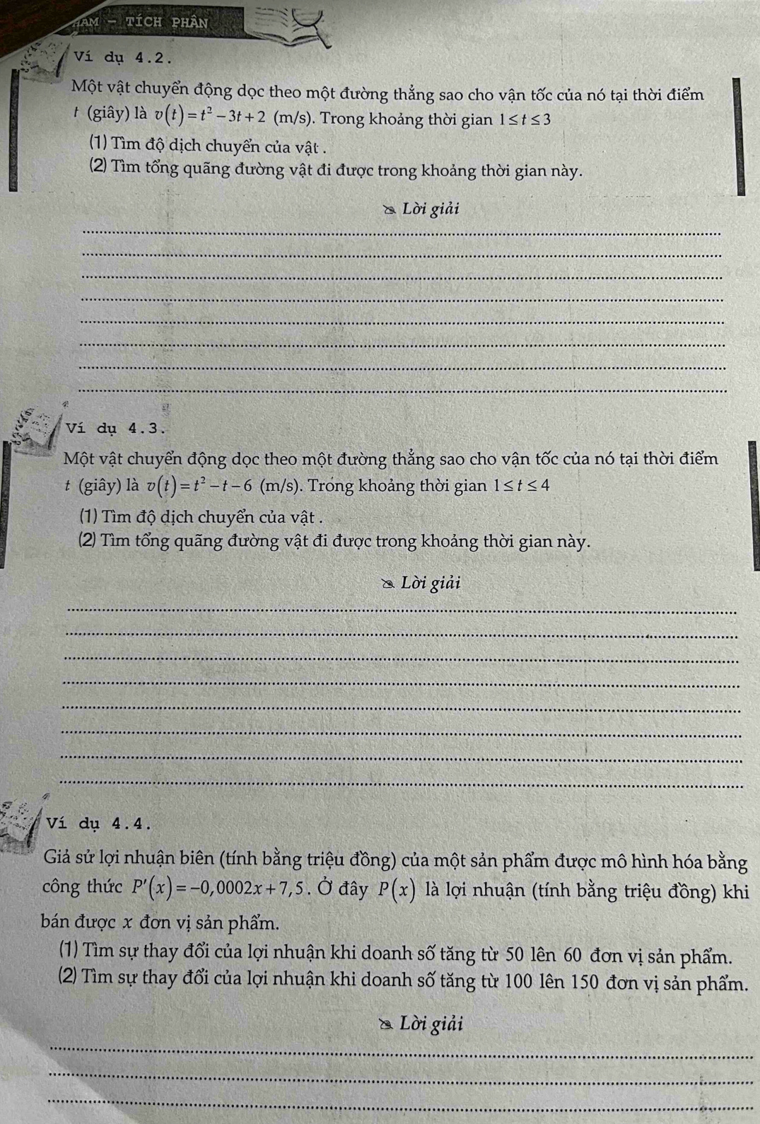 Tam - tích phân 
Ví dụ 4.2. 
Một vật chuyển động dọc theo một đường thẳng sao cho vận tốc của nó tại thời điểm 
t (giây) là v(t)=t^2-3t+2(m/s) Trong khoảng thời gian 1≤ t≤ 3
(1) Tìm độ dịch chuyển của vật . 
(2) Tìm tổng quãng đường vật đi được trong khoảng thời gian này. 
ồ Lời giải 
_ 
_ 
_ 
_ 
_ 
_ 
_ 
_ 
Ví dụ 4.3. 
Một vật chuyển động dọc theo một đường thẳng sao cho vận tốc của nó tại thời điểm 
t (giây) là v(t)=t^2-t-6(m/s). Trong khoảng thời gian 1≤ t≤ 4
(1) Tìm độ dịch chuyển của vật . 
(2) Tìm tổng quãng đường vật đi được trong khoảng thời gian này. 
Lời giải 
_ 
_ 
_ 
_ 
_ 
_ 
_ 
_ 
Ví dụ 4.4. 
Giả sử lợi nhuận biên (tính bằng triệu đồng) của một sản phẩm được mô hình hóa bằng 
công thức P'(x)=-0,0002x+7,5. Ở đây P(x) là lợi nhuận (tính bằng triệu đồng) khi 
bán được x đơn vị sản phẩm. 
(1) Tìm sự thay đổi của lợi nhuận khi doanh số tăng từ 50 lên 60 đơn vị sản phẩm. 
(2) Tìm sự thay đổi của lợi nhuận khi doanh số tăng từ 100 lên 150 đơn vị sản phẩm. 
_ 
Lời giải 
_ 
_