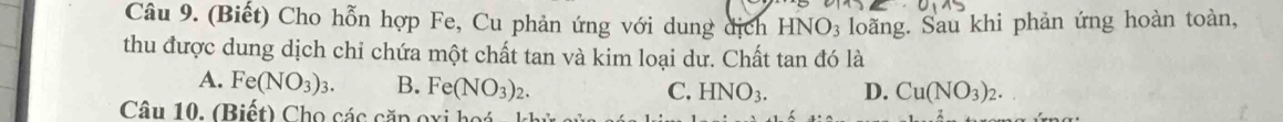 (Biết) Cho hỗn hợp Fe, Cu phản ứng với dung dịch HNO3 loãng. Sau khi phản ứng hoàn toàn,
thu được dung dịch chỉ chứa một chất tan và kim loại dư. Chất tan đó là
A. Fe(NO_3)_3. B. Fe(NO_3)_2.
C. HNO_3. D. Cu(NO_3)_2. 
Câu 10. (Biết) Cho các căp oxi hoá