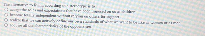 The alternative to living according to a stereotype is to
accept the roles and expectations that have been imposed on us as children.
become totally independent without relying on others for support.
realize that we can actively define our own standards of what we want to be like as women or as men.
acquire all the characteristics of the opposite sex.