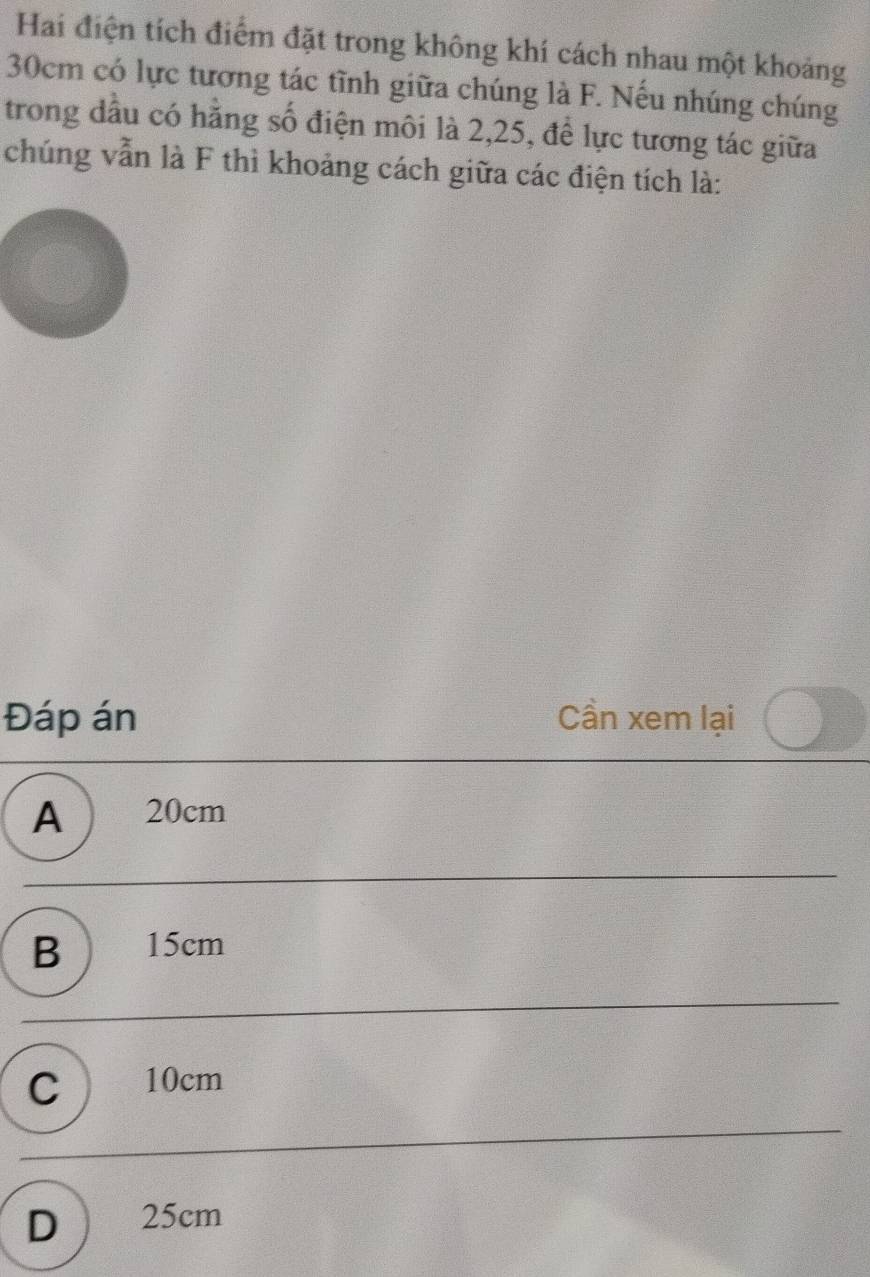 Hai điện tích điểm đặt trong không khí cách nhau một khoảng
30cm có lực tương tác tĩnh giữa chúng là F. Nếu nhúng chúng
trong dầu có hằng số điện môi là 2, 25, để lực tương tác giữa
chúng vẫn là F thì khoảng cách giữa các điện tích là:
Đáp án Cần xem lại
A ) 20cm
B ) 15cm
C ) 10cm
D 25cm