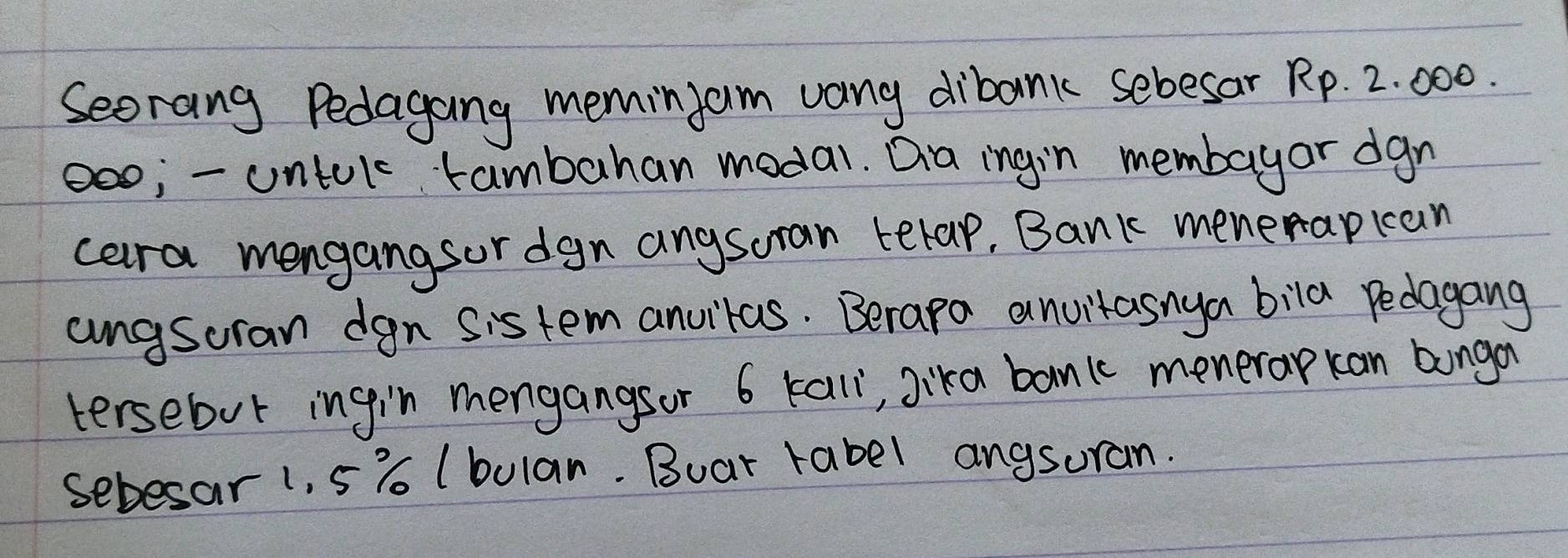 Seorang Pedagang meminjam vany dibank sebesar Rp. 2. 000. 
oo;- ontulc tambahan modal. Dia ingin membayor dgn 
cara mengangsor dgn anysoran terap, Bank menerapkan 
angsoran dgn sis tem anvitas. Berapa anvitasnya bila pedagang 
tersebut ingin mengangsor 6 kall, jika banic menerap kan bonga 
sebesar 1, 5% (bulan. Buat rabel angsuran.