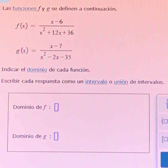 Las funciones f y g se definen a continuación.
f(x)= (x-6)/x^2+12x+36 
g(x)= (x-7)/x^2-2x-35 
Indicar el dominio de cada función. 
Escribir cada respuesta como un intervalo o unión de intervalos. 
Dominio de f:□
(□ 
Dominio de g:□
=