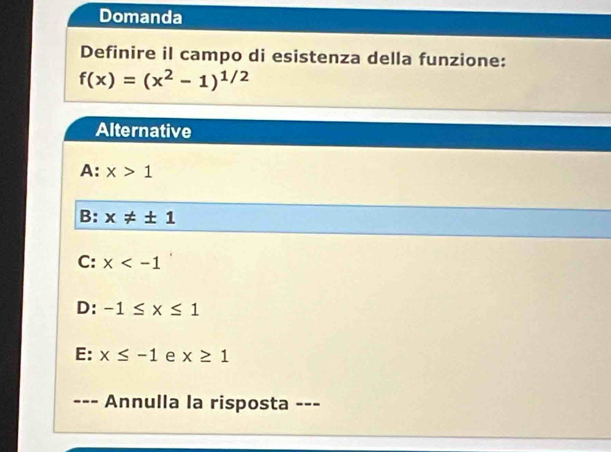 Domanda
Definire il campo di esistenza della funzione:
f(x)=(x^2-1)^1/2
Alternative
A: x>1
B: x!= ± 1
C: x
D: -1≤ x≤ 1
E: x≤ -1 e x≥ 1
- -- Annulla la risposta ---