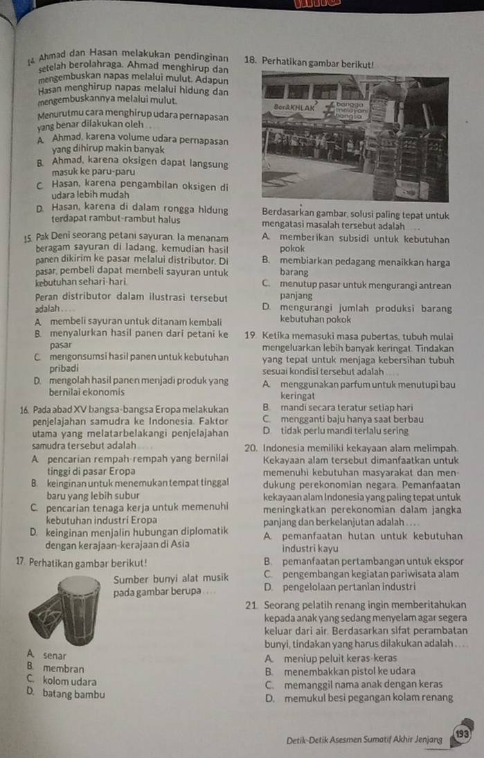 Ahmad dan Hasan melakukan pendinginan 18. Perhatikan gambar berikut!
setelah berolahraga. Ahmad menghirup dan
mengembuskan napas melalui mulut. Adapun
Hasan menghirup napas melalui hidung dan
mengembuskannya melalui mulut. 
Menurutmu cara menghirup udara pernapasan
yang benar difakukan oleh
A Ahmad, karena volume udara pernapasan
yang dihirup makin banyak
B. Ahmad, karena oksigen dapat langsung
masuk ke paru-paru
C Hasan, karena pengambilan oksigen di
udara lebih mudah
D. Hasan, karena di dalam rongga hidung Berdasarkan gambar, solusi paling tepat untuk
terdapat rambut-rambut halus mengatasi masalah tersebut adalah 
5 Pak Deni seorang petani sayuran. la menanam A. memberikan subsidi untuk kebutuhan
beragam sayuran di ladang, kemudian hasil pokok
panen dikirim ke pasar melalui distributor. Di B. membiarkan pedagang menaikkan harga
pasar, pembeli dapat membeli sayuran untuk barang
kebutuhan sehari-hari. C. menutup pasar untuk mengurangi antrean
Peran distributor dalam ilustrasi tersebut panjang
adalah . -- D. mengurangi jumlah produksi barang
A membeli sayuran untuk ditanam kembali kebutuhan pokok
B. menyalurkan hasil panen dari petani ke 19 Ketika memasuki masa pubertas, tubuh mulai
pasar mengeluarkan lebih banyak keringat. Tindakan
C mengonsumsi hasil panen untuk kebutuhan yang tepal untuk menjaga kebersihan tubuh
pribadi sesuai kondisi tersebut adalah
D. mengolah hasil panen menjadi produk yang A menggunakan parfum untuk menutupi bau
bernilai ekonomis keringat
16. Pada abad XV bangsa-bangsa Eropa melakukan B. mandi secara teratur setiap hari
penjelajahan samudra ke Indonesia. Faktor C mengganti baju hanya saat berbau
utama yang melatarbelakangi penjelajahan D. tidak perlu mandi terlalu sering
samudra tersebut adalah 20. Indonesia memiliki kekayaan alam melimpah
A pencarian rempah rempah yang bernilai Kekayaan alam tersebut dimanfaatkan untuk
tinggi di pasar Eropa memenuhi kebutuhan masyarakat dan men
B. keinginan untuk menemukan tempat tinggal dukung perekonomian negara. Pemanfaatan
baru yang lebih subur kekayaan alam Indonesia yang paling tepat untuk
C. pencarian tenaga kerja untuk memenuhi meningkatkan perekonomian dalam jangka
kebutuhan industri Eropa panjang dan berkelanjutan adalah . . . .
D. keinginan menjalin hubungan diplomatik A pemanfaatan hutan untuk kebutuhan
dengan kerajaan-kerajaan di Asia industri kayu
17. Perhatikan gambar berikut! B. pemanfaatan pertambangan untuk ekspor
Sumber bunyi alat musik Cpengembangan kegiatan pariwisata alam
pada gambar berupa . .. . D. pengelolaan pertanian industri
21 Seorang pelatih renang ingin memberitahukan
kepada anak yang sedang menyelam agar segera
keluar dari air. Berdasarkan sifat perambatan
bunyi, tindakan yang harus dilakukan adalah . . . .
A. senar
A. meniup peluit keras-keras
B. membran
B. menembakkan pistol ke udara
C. kolom udara
C. memanggil nama anak dengan keras
D. batang bambu D. memukul besi pegangan kolam renang
Detik-Detik Asesmen Sumatif Akhir Jenjang 193