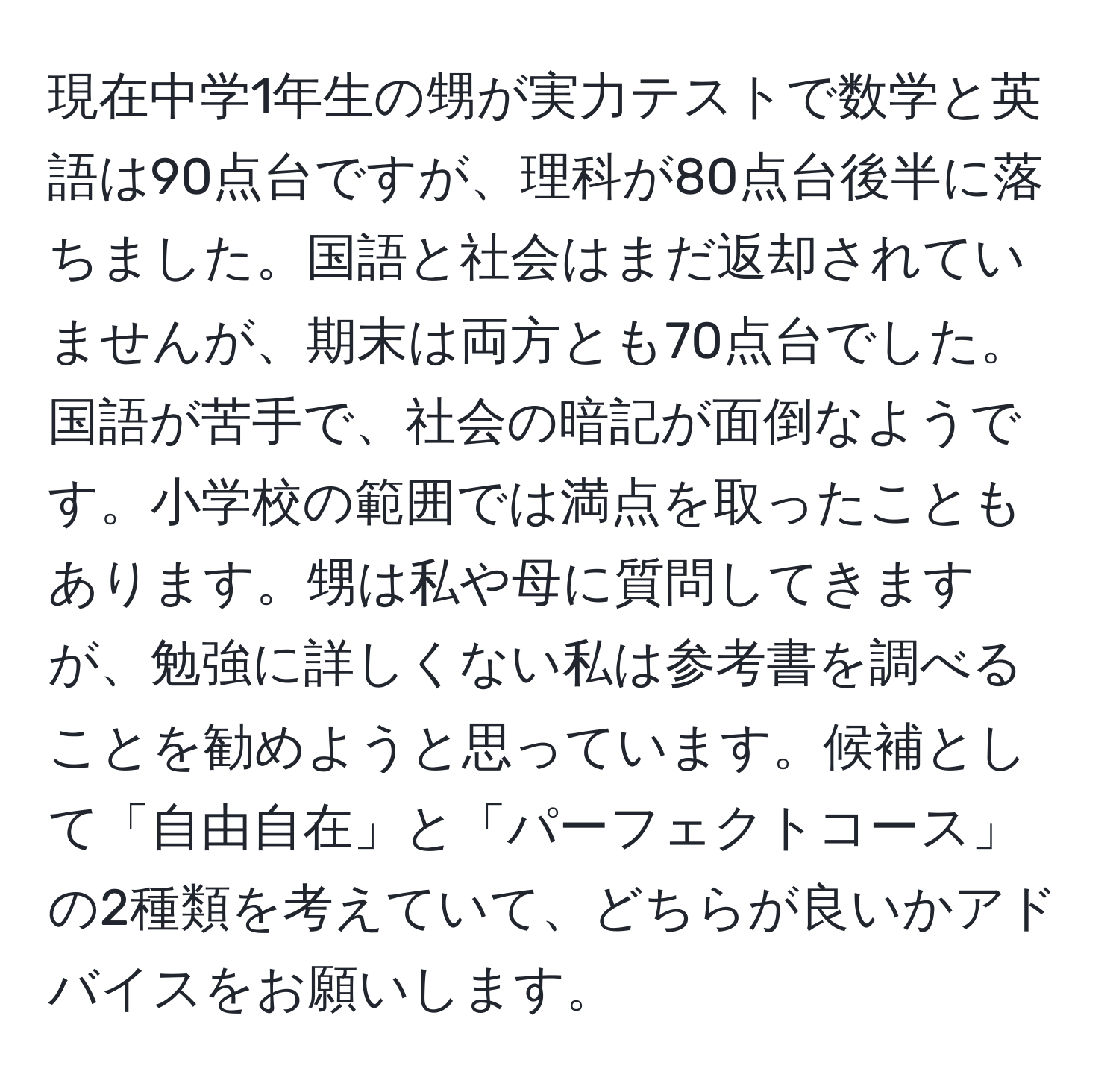 現在中学1年生の甥が実力テストで数学と英語は90点台ですが、理科が80点台後半に落ちました。国語と社会はまだ返却されていませんが、期末は両方とも70点台でした。国語が苦手で、社会の暗記が面倒なようです。小学校の範囲では満点を取ったこともあります。甥は私や母に質問してきますが、勉強に詳しくない私は参考書を調べることを勧めようと思っています。候補として「自由自在」と「パーフェクトコース」の2種類を考えていて、どちらが良いかアドバイスをお願いします。