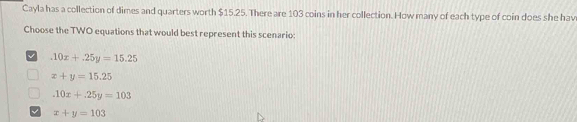 Cayla has a collection of dimes and quarters worth $15.25. There are 103 coins in her collection. How many of each type of coin does she hav
Choose the TWO equations that would best represent this scenario:
.10x+.25y=15.25
x+y=15.25
.10x+.25y=103
√ x+y=103