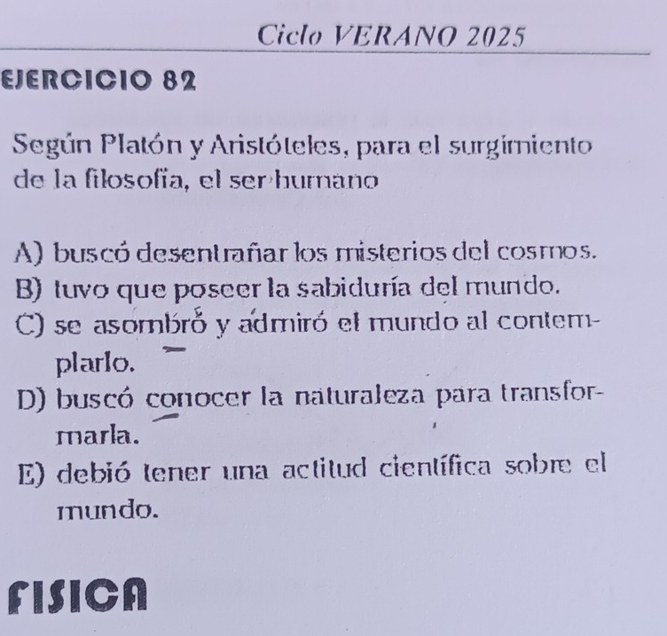 Ciclo VERANO 2025
EJERCICIO 82
Según Platón y Aristóteles, para el surgimiento
de la filosofía, el serhumano
A) buscó desentrañar los misterios del cosmos.
B) tuvo que poseer la sabiduría del mundo.
C) se asombró y admiró el mundo al contem-
plarlo.
D) buscó conocer la naturaleza para transfor-
marla.
E) debió tener una actitud científica sobre el
mundo.
FISICA