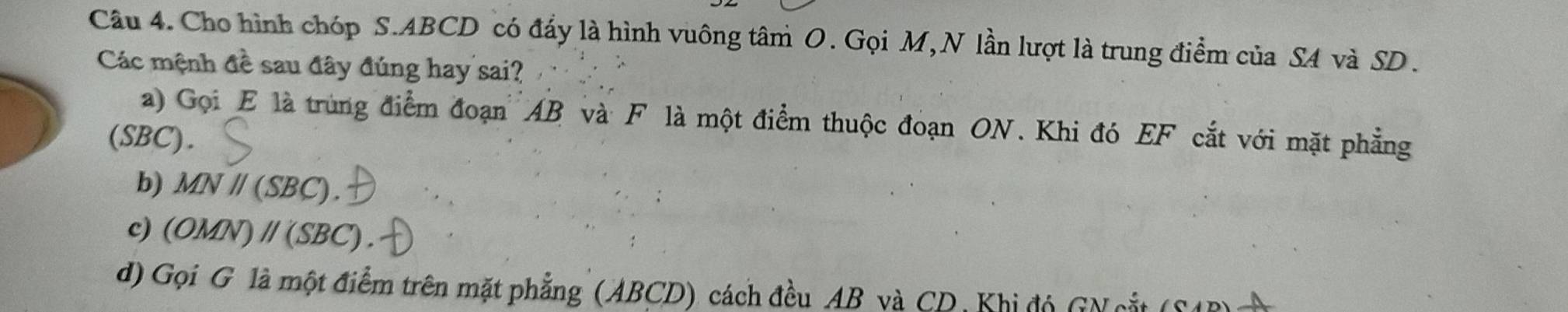 Cho hình chóp S. ABCD có đấy là hình vuông tâm O. Gọi M, N lần lượt là trung điểm của SA và SD.
Các mệnh đề sau đây đúng hay sai?
a) Gọi E là trùng điểm đoạn AB và F là một điểm thuộc đoạn ON. Khi đó EF cắt với mặt phẳng
(SBC).
b) MNparallel (SBC).
c) (OMN)parallel (SBC). 
d) Gọi G là một điểm trên mặt phẳng (ABCD) cách đều AB và CD, Khi đó GN cắt (SAB)