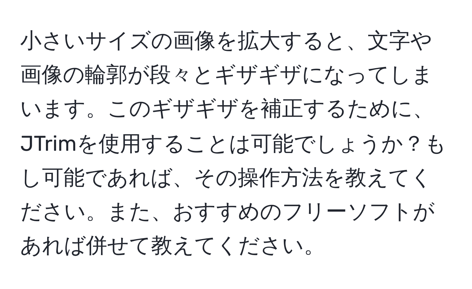 小さいサイズの画像を拡大すると、文字や画像の輪郭が段々とギザギザになってしまいます。このギザギザを補正するために、JTrimを使用することは可能でしょうか？もし可能であれば、その操作方法を教えてください。また、おすすめのフリーソフトがあれば併せて教えてください。