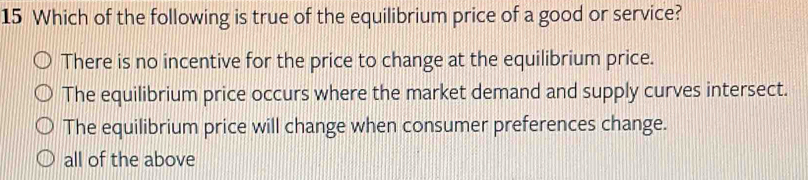 Which of the following is true of the equilibrium price of a good or service?
There is no incentive for the price to change at the equilibrium price.
The equilibrium price occurs where the market demand and supply curves intersect.
The equilibrium price will change when consumer preferences change.
all of the above